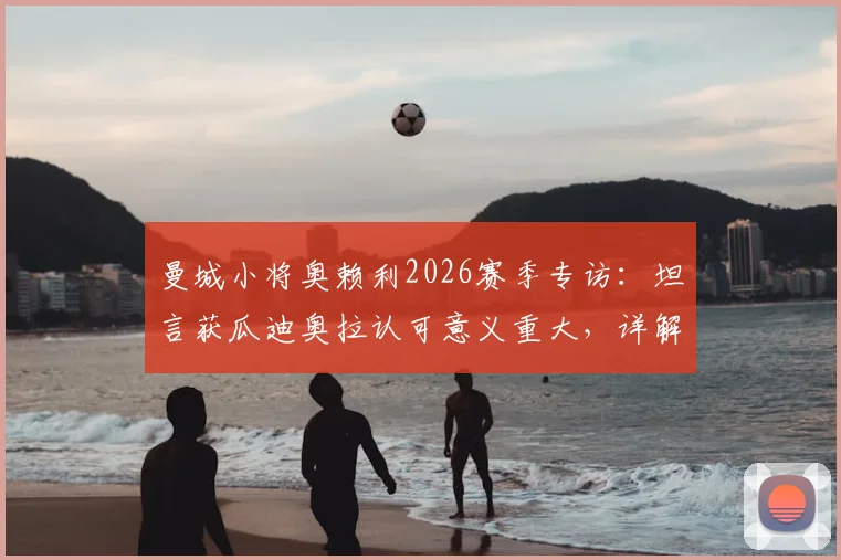曼城小将奥赖利2026赛季专访:坦言获瓜迪奥拉认可意义重大,详解球队争冠心路与个人目标