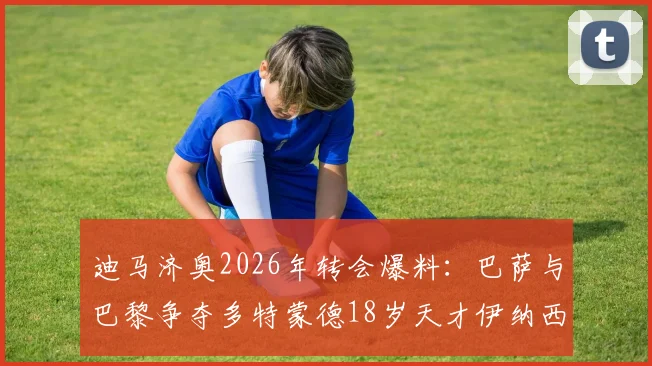 迪马济奥2026年转会爆料：巴萨与巴黎争夺多特蒙德18岁天才伊纳西奥，附球员技术特点与最新动态分析