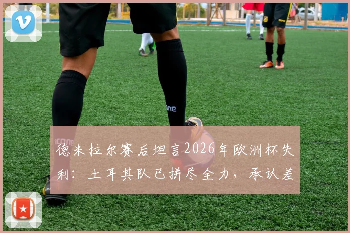 德米拉尔赛后坦言2026年欧洲杯失利：土耳其队已拼尽全力，承认差距是事实