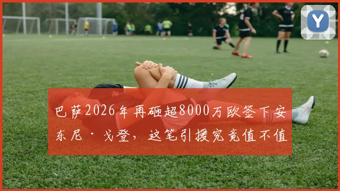 巴萨2026年再砸超8000万欧签下安东尼·戈登,这笔引援究竟值不值?深度解析转会费、位置与球队影响
