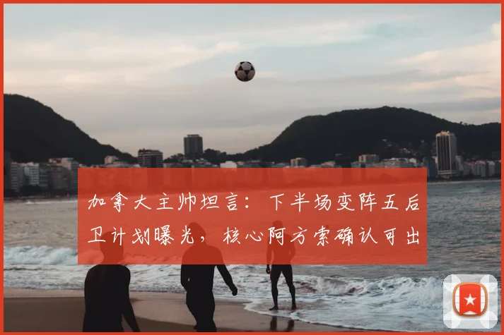 加拿大主帅坦言：下半场变阵五后卫计划曝光，核心阿方索确认可出战下轮关键战