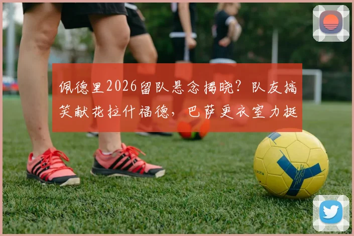 佩德里2026留队悬念揭晓？队友搞笑献花拉什福德，巴萨更衣室力挺信号强烈