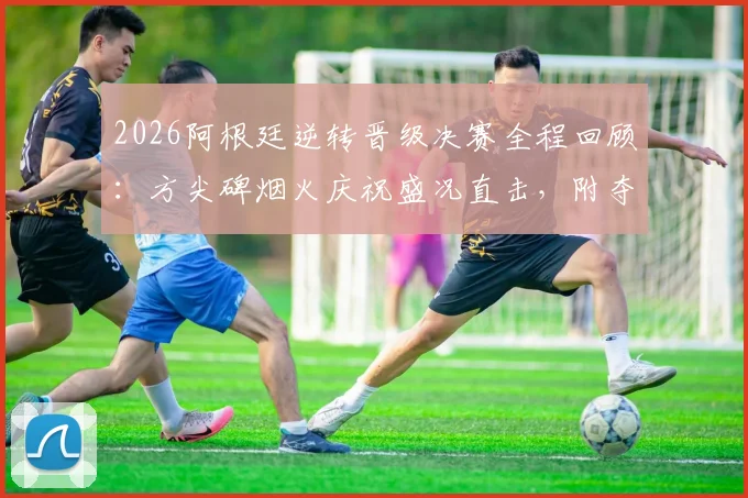 2026阿根廷逆转晋级决赛全程回顾：方尖碑烟火庆祝盛况直击，附夺冠之路视频集锦