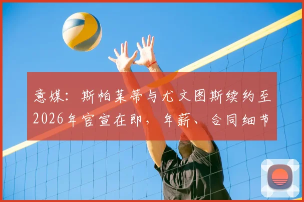 意媒：斯帕莱蒂与尤文图斯续约至2026年官宣在即，年薪、合同细节与球队未来计划前瞻